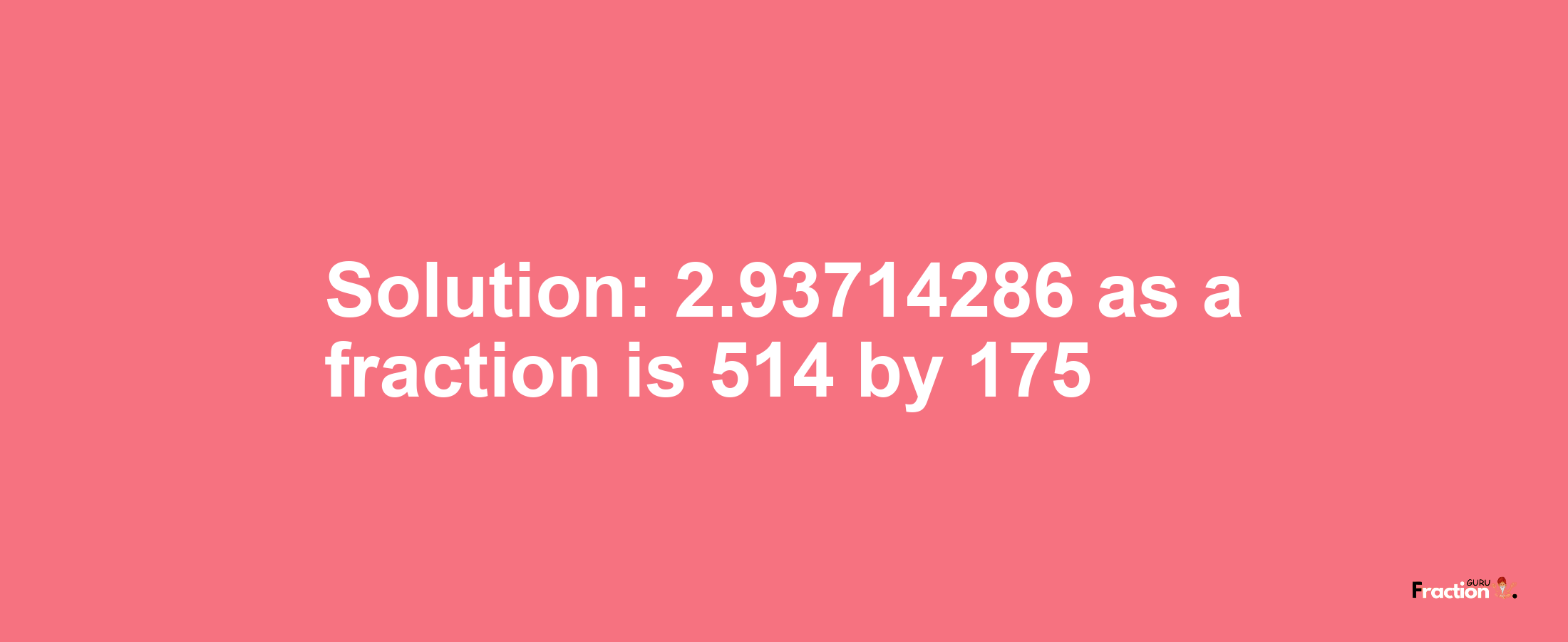 Solution:2.93714286 as a fraction is 514/175